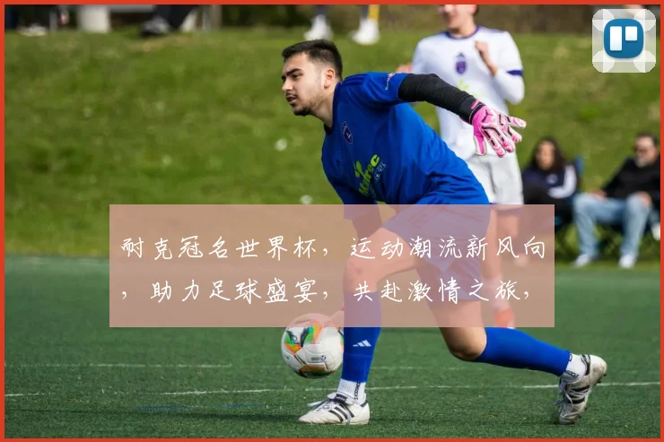 耐克冠名世界杯，运动潮流新风向，助力足球盛宴，共赴激情之旅，一触即发