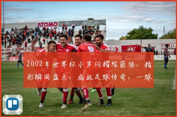 2002年世界杯小罗闪耀绿茵场，精彩瞬间盘点，成就足球传奇，一球成名