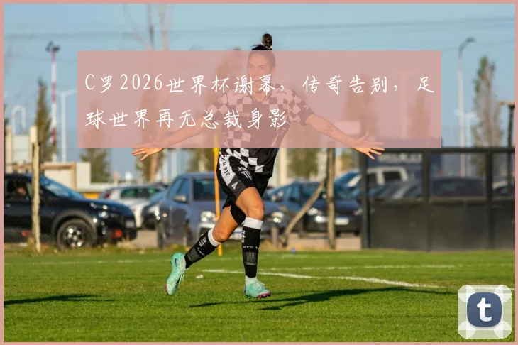 C罗2026世界杯谢幕，传奇告别，足球世界再无总裁身影