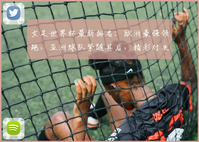 女足世界杯最新排名：欧洲豪强领跑，亚洲球队紧随其后，精彩对决即将上演