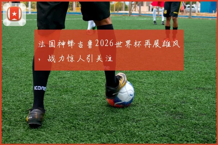 法国神锋吉鲁2026世界杯再展雄风，战力惊人引关注