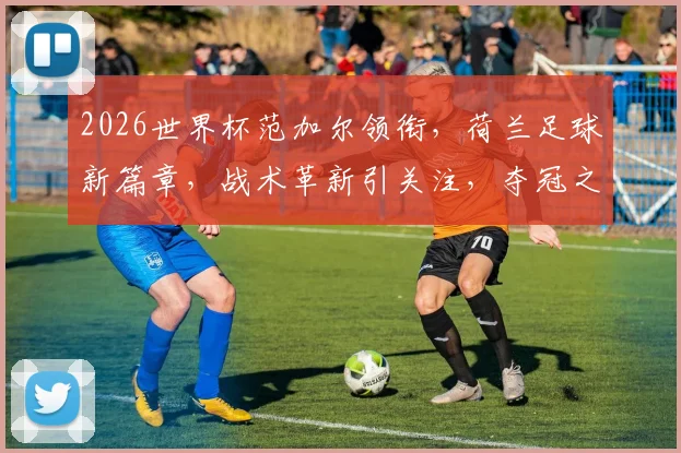 2026世界杯范加尔领衔，荷兰足球新篇章，战术革新引关注，夺冠之路何去何从