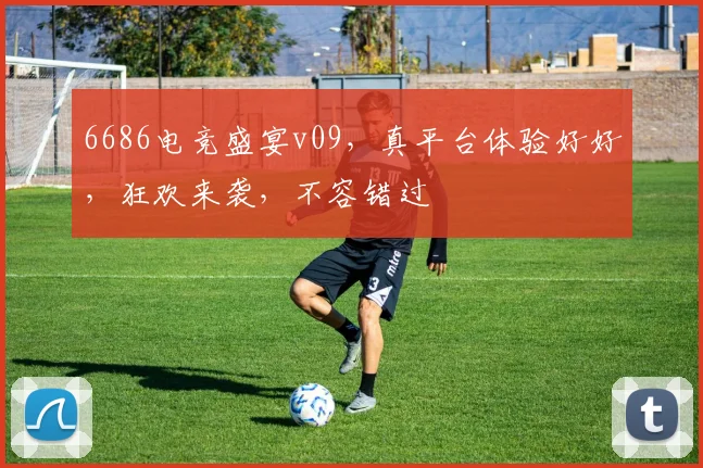 6686电竞盛宴v09，真平台体验好好，狂欢来袭，不容错过