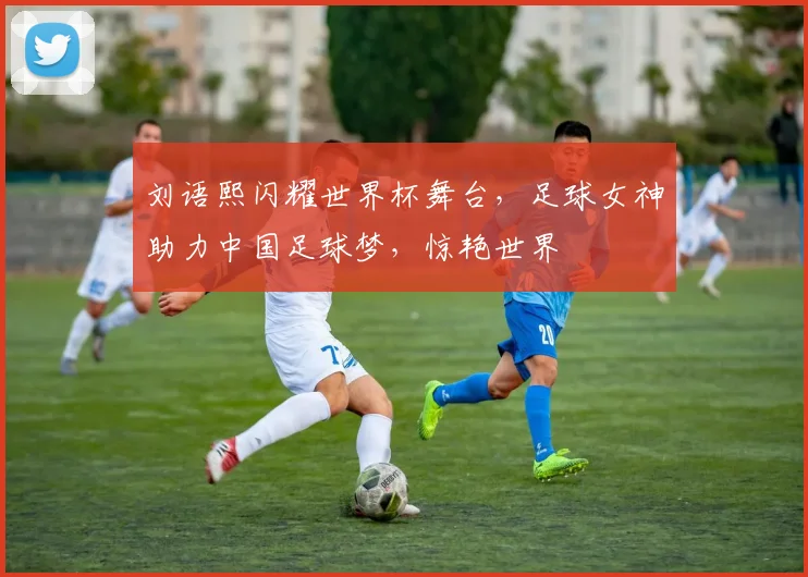 刘语熙闪耀世界杯舞台，足球女神助力中国足球梦，惊艳世界