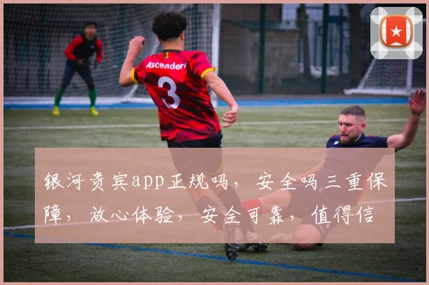 银河贵宾app正规吗，安全吗三重保障，放心体验，安全可靠，值得信赖。