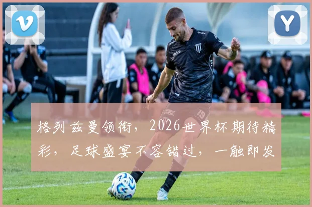 格列兹曼领衔，2026世界杯期待精彩，足球盛宴不容错过，一触即发